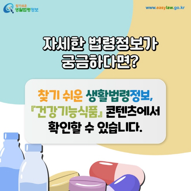 자세한 법령정보가 궁금하다면? 찾기 쉬운 생활법령정보,『건강기능식품』 콘텐츠에서 확인할 수 있습니다. www.easylaw.go.kr